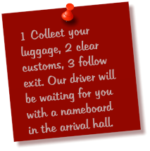 1 Collect your luggage, 2 clear customs, 3 follow exit. Our driver will be waiting for you with a nameboard in the arrival hall.